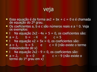 veja Essa equação é da forma ax2 + bx + c = 0 e é chamada de equação do 2º grau. Os coeficientes a, b e c são números reais e a ¹ 0. Veja os exemplos: l  Na equação 2x2 - 4x + 5 = 0, os coeficientes são: a = 2,  b =  - 4  e  c = 5 l  Na equação x2 + 5x = 0, os coeficientes são: a = 1,  b = 5  e  c = 0 (não existe o termo independente de x) l  Na equação 2x2 - 9 = 0, os coeficientes são: a = 2,  b = 0  e  c = - 9 (não existe o termo do 1º grau em x) 