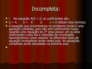 Incompleta: l  Na equação 4x2 = 0, os coeficientes são: a = 4,  b =  0  e  c = 0 (faltam dois termos) A equação que encontramos no problema inicial é uma equação completa, pois não tem coeficientes nulos. Quando uma equação do 2º grau possui um ou dois coeficientes nulos ela é chamada de incompleta. Aprenderemos como resolver os diferentes tipos de equação incompletas ainda nesta aula. As equações completas serão estudadas na próxima aula. 