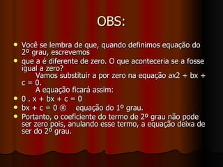 OBS: Você se lembra de que, quando definimos equação do 2º grau, escrevemos que a é diferente de zero. O que aconteceria se a fosse igual a zero?  Vamos substituir a por zero na equação ax2 + bx + c = 0.  A equação ficará assim: 0 . x + bx + c = 0 bx + c = 0 ®  equação do 1º grau. Portanto, o coeficiente do termo de 2º grau não pode ser zero pois, anulando esse termo, a equação deixa de ser do 2º grau. 