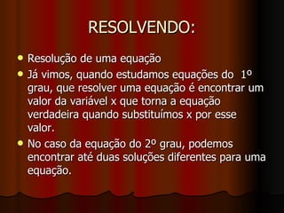 RESOLVENDO: Resolução de uma equação Já vimos, quando estudamos equações do  1º grau, que resolver uma equação é encontrar um valor da variável x que torna a equação verdadeira quando substituímos x por esse valor. No caso da equação do 2º grau, podemos encontrar até duas soluções diferentes para uma equação. 
