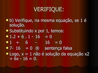 VERIFIQUE: b) Verifique, na mesma equação, se 1 é solução. Substituindo x por 1, temos: 1.2 + 6 . 1 - 16 = 0 1  + 6 - 16 = 0 7- 16 = 0 ®  sentença falsa Logo, x = 1 não é solução da equação x2 + 6x - 16 = 0.  