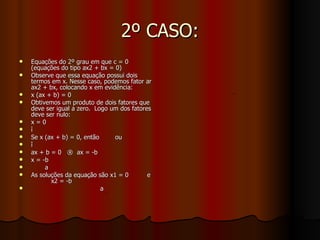 2º CASO: Equações do 2º grau em que c = 0 (equações do tipo ax2 + bx = 0) Observe que essa equação possui dois termos em x. Nesse caso, podemos fator ar ax2 + bx, colocando x em evidência: x (ax + b) = 0 Obtivemos um produto de dois fatores que deve ser igual a zero.  Logo um dos fatores deve ser nulo: x = 0 ì Se x (ax + b) = 0, então ou î ax + b = 0  ®  ax = -b x = -b a As soluções da equação são x1 = 0 e x2 = -b  a 