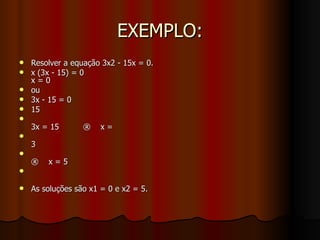 EXEMPLO: Resolver a equação 3x2 - 15x = 0.  x (3x - 15) = 0  x = 0  ou  3x - 15 = 0  15 3x = 15 ®  x = 3 ®  x = 5  As soluções são x1 = 0 e x2 = 5.  