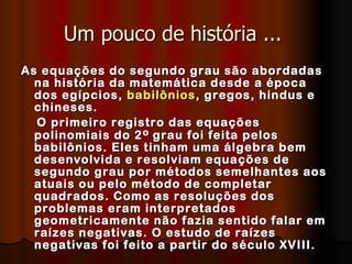 Um pouco de história ...  As equações do segundo grau são abordadas na história da matemática desde a época dos egípcios,  babilônios , gregos, hindus e chineses.  O primeiro registro das equações polinomiais do 2 º  grau foi feita pelos babilônios. Eles tinham uma álgebra bem desenvolvida e resolviam equações de segundo grau por métodos semelhantes aos atuais ou pelo método de completar quadrados. Como as resoluções dos problemas eram interpretados geometricamente não fazia sentido falar em raízes negativas. O estudo de raízes negativas foi feito a partir do século XVIII.   