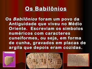 Os Babilônios Os  Babilônios  foram um povo da Antiguidade que viveu no Médio Oriente.  Escreviam os símbolos numéricos com caracteres cuneiformes, ou seja, em forma de cunha, gravados em placas de argila que depois eram cozidas.   