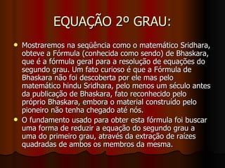EQUAÇÃO 2º GRAU: Mostraremos na seqüência como o matemático Sridhara, obteve a Fórmula (conhecida como sendo) de Bhaskara, que é a fórmula geral para a resolução de equações do segundo grau. Um fato curioso é que a Fórmula de Bhaskara não foi descoberta por ele mas pelo matemático hindu Sridhara, pelo menos um século antes da publicação de Bhaskara, fato reconhecido pelo próprio Bhaskara, embora o material construído pelo pioneiro não tenha chegado até nós. O fundamento usado para obter esta fórmula foi buscar uma forma de reduzir a equação do segundo grau a uma do primeiro grau, através da extração de raízes quadradas de ambos os membros da mesma. 