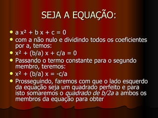 SEJA A EQUAÇÃO: a x² + b x + c = 0 com a não nulo e dividindo todos os coeficientes por a, temos: x² + (b/a) x + c/a = 0 Passando o termo constante para o segundo membro, teremos: x² + (b/a) x = -c/a Prosseguindo, faremos com que o lado esquerdo da equação seja um quadrado perfeito e para isto somaremos o  quadrado de b/2a  a ambos os membros da equação para obter 