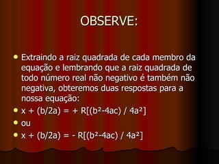 OBSERVE: Extraindo a raiz quadrada de cada membro da equação e lembrando que a raiz quadrada de todo número real não negativo é também não negativa, obteremos duas respostas para a nossa equação: x + (b/2a) = + R[(b²-4ac) / 4a²] ou x + (b/2a) = - R[(b²-4ac) / 4a²] 