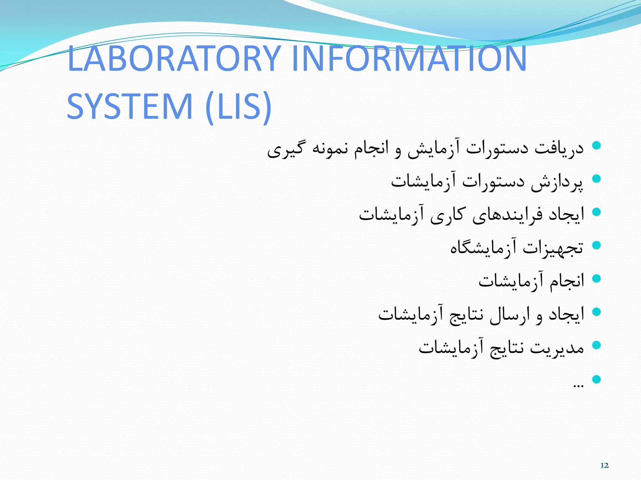 LABORATORY INFORMATION
SYSTEM (LIS)
‫گیزی‬ ًَِ‫ًو‬ ‫اًجام‬ ٍ ‫آسهایص‬ ‫دستَرات‬ ‫دریافت‬
‫آسهایطات‬ ‫دستَرات‬ ‫پزداسش‬
‫آسهایطات‬ ‫ماری‬ ‫فزایٌذّای‬ ‫ایجاد‬
ُ‫آسهایطگا‬ ‫تجْیشات‬
‫آسهایطات‬ ‫اًجام‬
‫آسهایطات‬ ‫ًتایج‬ ‫ارسال‬ ٍ ‫ایجاد‬
‫آسهایطات‬ ‫ًتایج‬ ‫هذیزیت‬
...
12
 