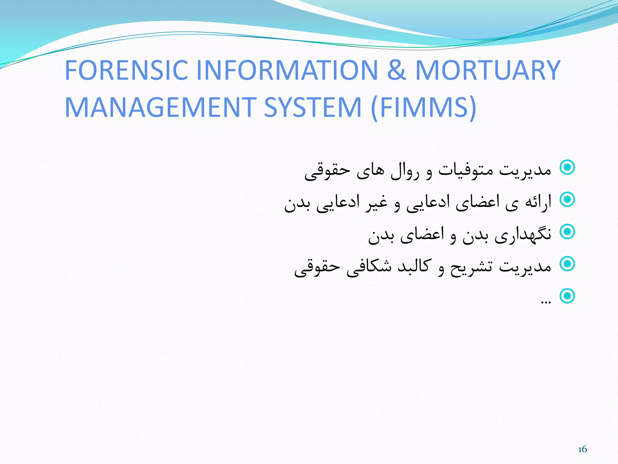 FORENSIC INFORMATION & MORTUARY
MANAGEMENT SYSTEM (FIMMS)
‫حقَقی‬ ‫ّای‬ ‫رٍال‬ ٍ ‫هتَفیات‬ ‫هذیزیت‬
‫تذى‬ ‫ادعایی‬ ‫غیز‬ ٍ ‫ادعایی‬ ‫اعضای‬ ‫ی‬ ِ‫ارائ‬
‫تذى‬ ‫اعضای‬ ٍ ‫تذى‬ ‫ًگْذاری‬
‫حقَقی‬ ‫ضنافی‬ ‫مالثذ‬ ٍ ‫تطزیح‬ ‫هذیزیت‬
...
16
 