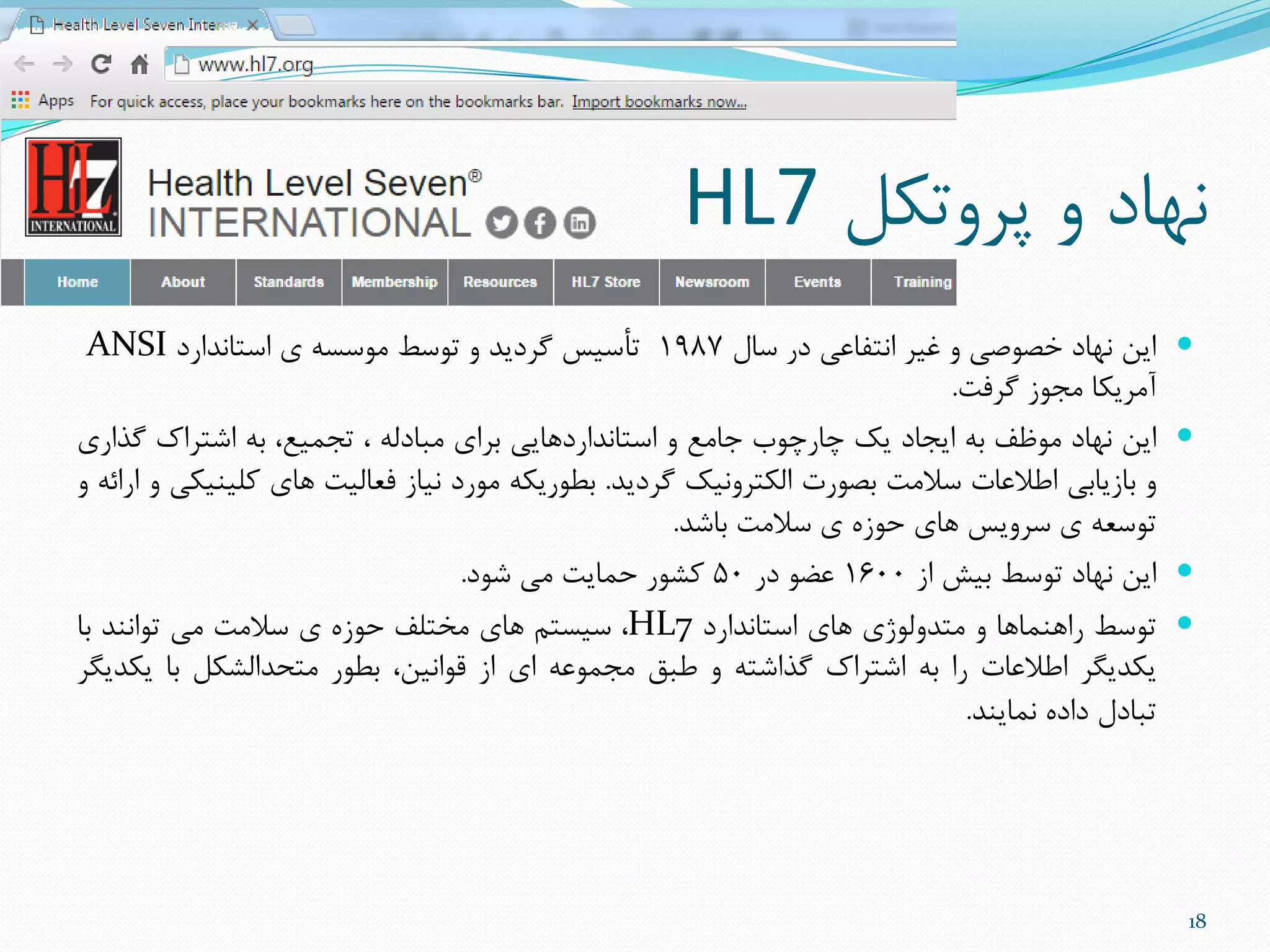 ‫پزٍتنل‬ ٍ ‫ًْاد‬HL7
‫سال‬ ‫در‬ ‫اًتفاعی‬ ‫غیز‬ ٍ ‫خصَصی‬ ‫ًْاد‬ ‫ایي‬1987‫استاًذارد‬ ‫ی‬ ِ‫هَسس‬ ‫تَسط‬ ٍ ‫گزدیذ‬ ‫تأسیس‬ANSI
‫گزفت‬ ‫هجَس‬ ‫آهزینا‬.
‫ایي‬‫ًْاد‬‫هَظف‬ِ‫ت‬‫ایجاد‬‫یل‬‫چارچَب‬‫جاهع‬ٍ‫استاًذاردّایی‬‫تزای‬ِ‫هثادل‬،،‫تجویع‬ِ‫ت‬‫اضتزاك‬‫گذاری‬
ٍ‫تاسیاتی‬‫اطالعات‬‫سالهت‬‫تصَرت‬‫النتزًٍیل‬‫گزدیذ‬.ِ‫تطَرین‬‫هَرد‬‫ًیاس‬‫فعالیت‬‫ّای‬‫ملیٌینی‬ٍِ‫ارائ‬ٍ
ِ‫تَسع‬‫ی‬‫سزٍیس‬‫ّای‬ُ‫حَس‬‫ی‬‫سالهت‬‫تاضذ‬.
‫ایي‬‫ًْاد‬‫تَسط‬‫تیص‬‫اس‬1600َ‫عض‬‫در‬50‫مطَر‬‫حوایت‬‫هی‬‫ضَد‬.
‫تَسط‬‫راٌّواّا‬ٍ‫هتذٍلَصی‬‫ّای‬‫استاًذارد‬HL7،‫سیستن‬‫ّای‬‫هختلف‬ُ‫حَس‬‫ی‬‫سالهت‬‫هی‬‫تَاًٌذ‬‫تا‬
‫ینذیگز‬‫اطالعات‬‫را‬ِ‫ت‬‫اضتزاك‬ِ‫گذاضت‬ٍ‫طثق‬ِ‫هجوَع‬‫ای‬‫اس‬،‫قَاًیي‬‫تطَر‬‫هتحذالطنل‬‫تا‬‫ینذیگز‬
‫تثادل‬ُ‫داد‬‫ًوایٌذ‬.
18
 