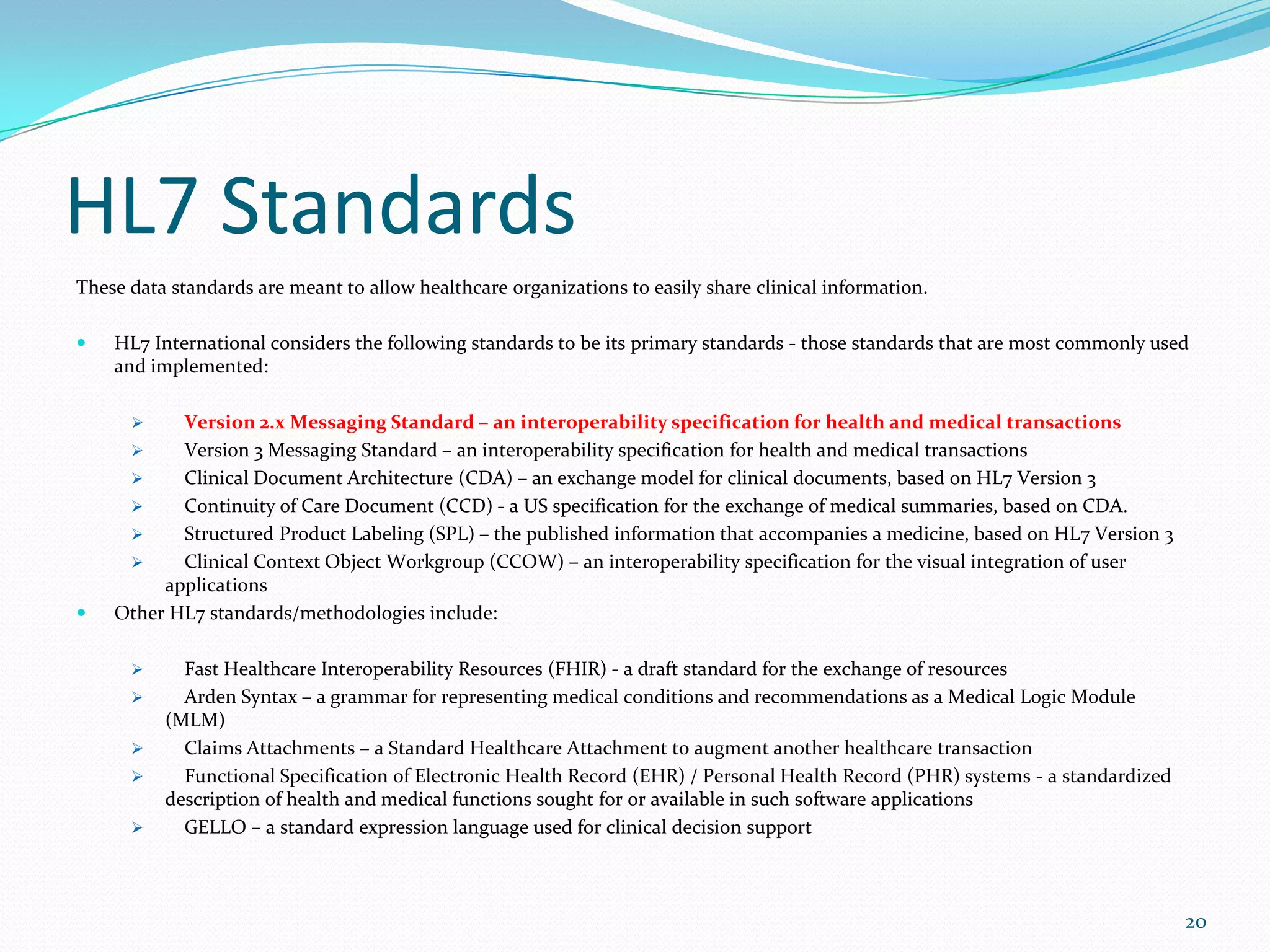 HL7 Standards
These data standards are meant to allow healthcare organizations to easily share clinical information.
 HL7 International considers the following standards to be its primary standards - those standards that are most commonly used
and implemented:
 Version 2.x Messaging Standard – an interoperability specification for health and medical transactions
 Version 3 Messaging Standard – an interoperability specification for health and medical transactions
 Clinical Document Architecture (CDA) – an exchange model for clinical documents, based on HL7 Version 3
 Continuity of Care Document (CCD) - a US specification for the exchange of medical summaries, based on CDA.
 Structured Product Labeling (SPL) – the published information that accompanies a medicine, based on HL7 Version 3
 Clinical Context Object Workgroup (CCOW) – an interoperability specification for the visual integration of user
applications
 Other HL7 standards/methodologies include:
 Fast Healthcare Interoperability Resources (FHIR) - a draft standard for the exchange of resources
 Arden Syntax – a grammar for representing medical conditions and recommendations as a Medical Logic Module
(MLM)
 Claims Attachments – a Standard Healthcare Attachment to augment another healthcare transaction
 Functional Specification of Electronic Health Record (EHR) / Personal Health Record (PHR) systems - a standardized
description of health and medical functions sought for or available in such software applications
 GELLO – a standard expression language used for clinical decision support
20
 