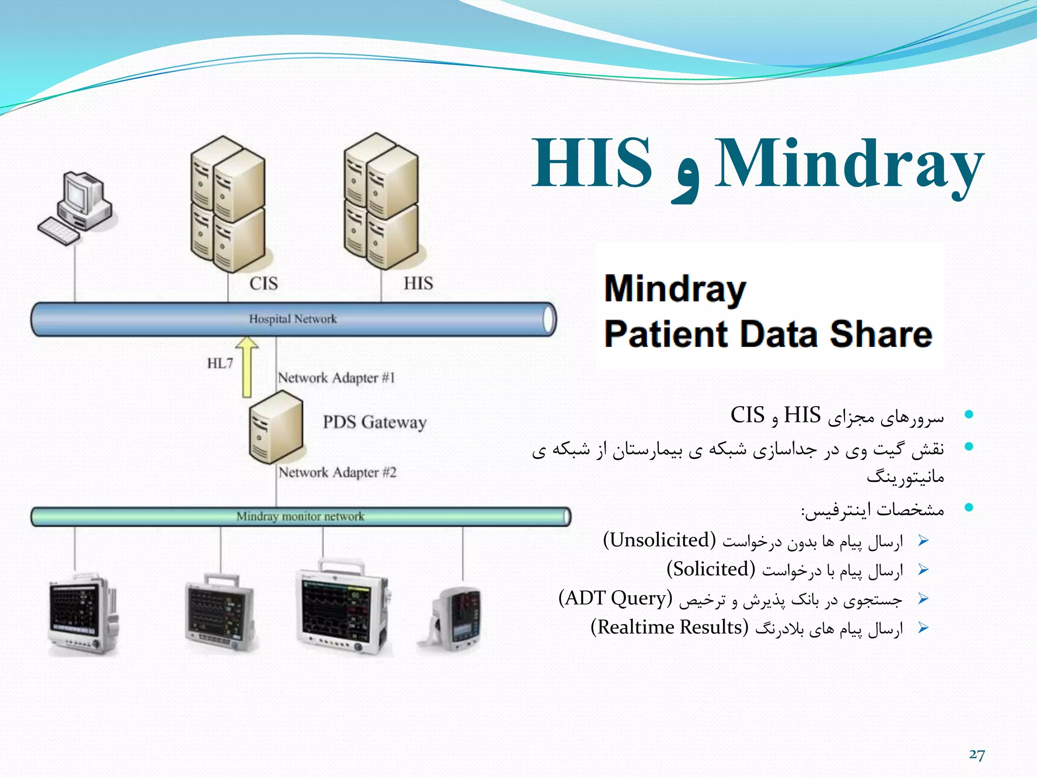 Mindray‫و‬HIS
27
‫هجشای‬ ‫سزٍرّای‬HISٍCIS
‫ی‬ ِ‫ضثن‬ ‫اس‬ ‫تیوارستاى‬ ‫ی‬ ِ‫ضثن‬ ‫جذاساسی‬ ‫در‬ ‫ٍی‬ ‫گیت‬ ‫ًقص‬
‫هاًیتَریٌگ‬
‫ایٌتزفیس‬ ‫هطخصات‬:
‫درخَاست‬ ‫تذٍى‬ ‫ّا‬ ‫پیام‬ ‫ارسال‬(Unsolicited)
‫درخَاست‬ ‫تا‬ ‫پیام‬ ‫ارسال‬(Solicited)
‫تزخیص‬ ٍ ‫پذیزش‬ ‫تاًل‬ ‫در‬ ‫جستجَی‬(ADT Query)
‫تالدرًگ‬ ‫ّای‬ ‫پیام‬ ‫ارسال‬(Realtime Results)
 
