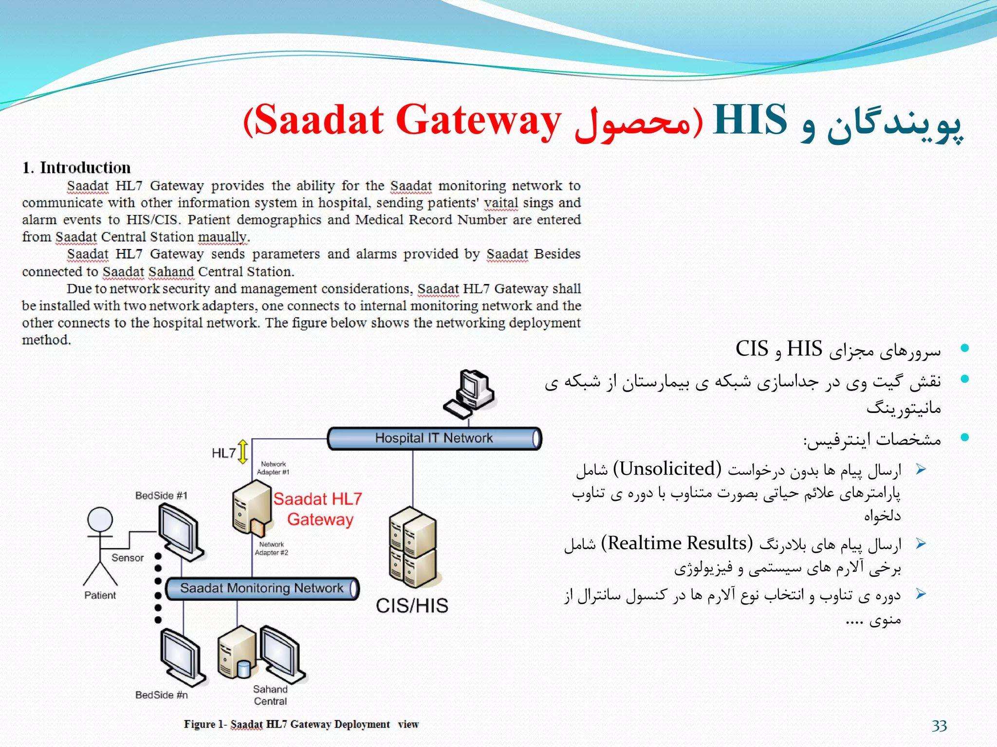 ‫و‬ ‫پوينذگان‬HIS(‫محصول‬Saadat Gateway)
33
‫هجشای‬ ‫سزٍرّای‬HISٍCIS
‫ی‬ ِ‫ضثن‬ ‫اس‬ ‫تیوارستاى‬ ‫ی‬ ِ‫ضثن‬ ‫جذاساسی‬ ‫در‬ ‫ٍی‬ ‫گیت‬ ‫ًقص‬
‫هاًیتَریٌگ‬
‫ایٌتزفیس‬ ‫هطخصات‬:
‫درخَاست‬ ‫تذٍى‬ ‫ّا‬ ‫پیام‬ ‫ارسال‬(Unsolicited)‫ضاهل‬
‫تٌاٍب‬ ‫ی‬ ُ‫دٍر‬ ‫تا‬ ‫هتٌاٍب‬ ‫تصَرت‬ ‫حیاتی‬ ‫عالئن‬ ‫پاراهتزّای‬
ُ‫دلخَا‬
‫تالدرًگ‬ ‫ّای‬ ‫پیام‬ ‫ارسال‬(Realtime Results)‫ضاهل‬
‫فیشیَلَصی‬ ٍ ‫سیستوی‬ ‫ّای‬ ‫آالرم‬ ‫تزخی‬
‫ساًتزال‬ ‫مٌسَل‬ ‫در‬ ‫ّا‬ ‫آالرم‬ ‫ًَع‬ ‫اًتخاب‬ ٍ ‫تٌاٍب‬ ‫ی‬ ُ‫دٍر‬‫اس‬
‫هٌَی‬….
 