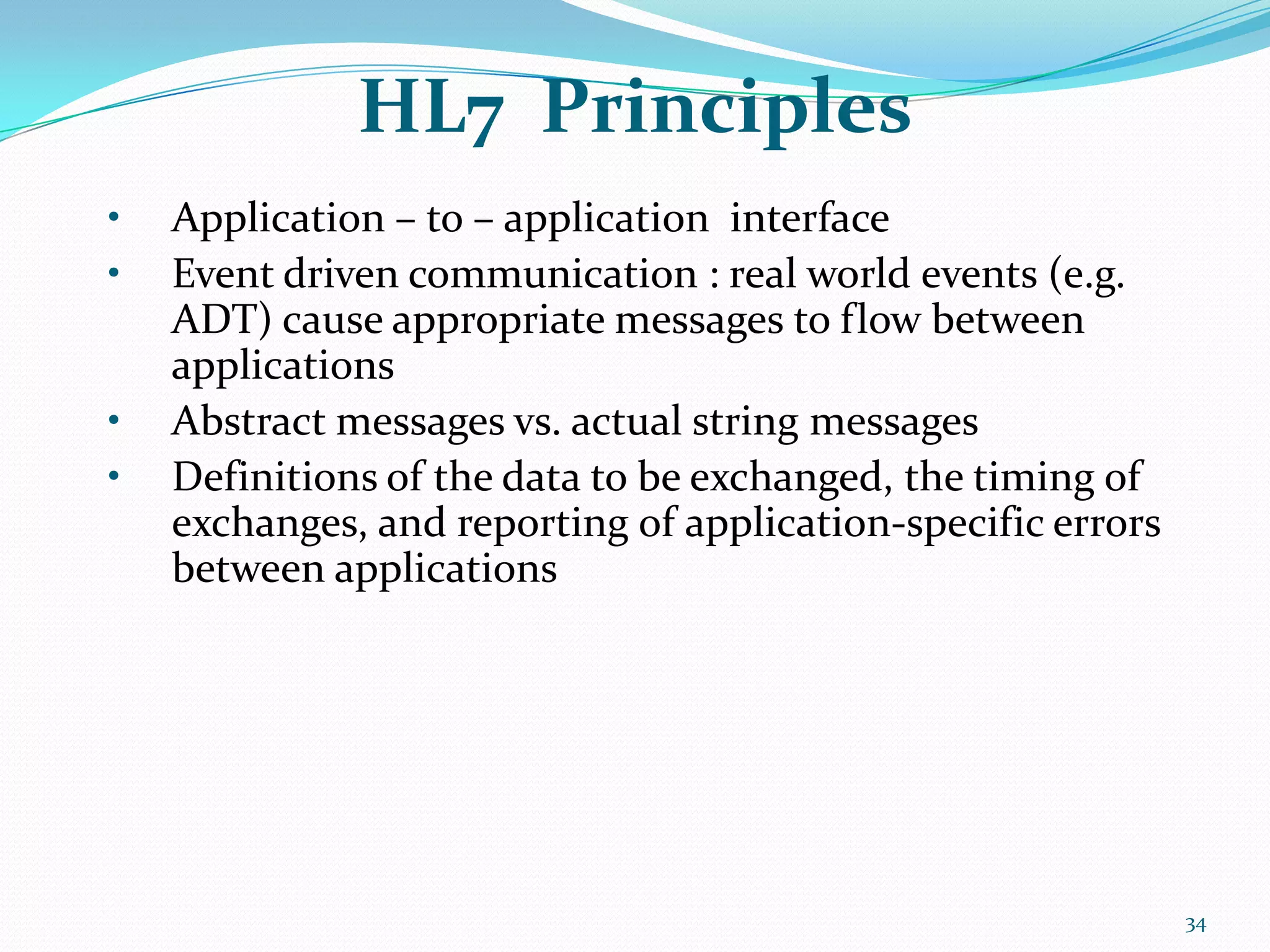 HL7 Principles
• Application – to – application interface
• Event driven communication : real world events (e.g.
ADT) cause appropriate messages to flow between
applications
• Abstract messages vs. actual string messages
• Definitions of the data to be exchanged, the timing of
exchanges, and reporting of application-specific errors
between applications
34
 