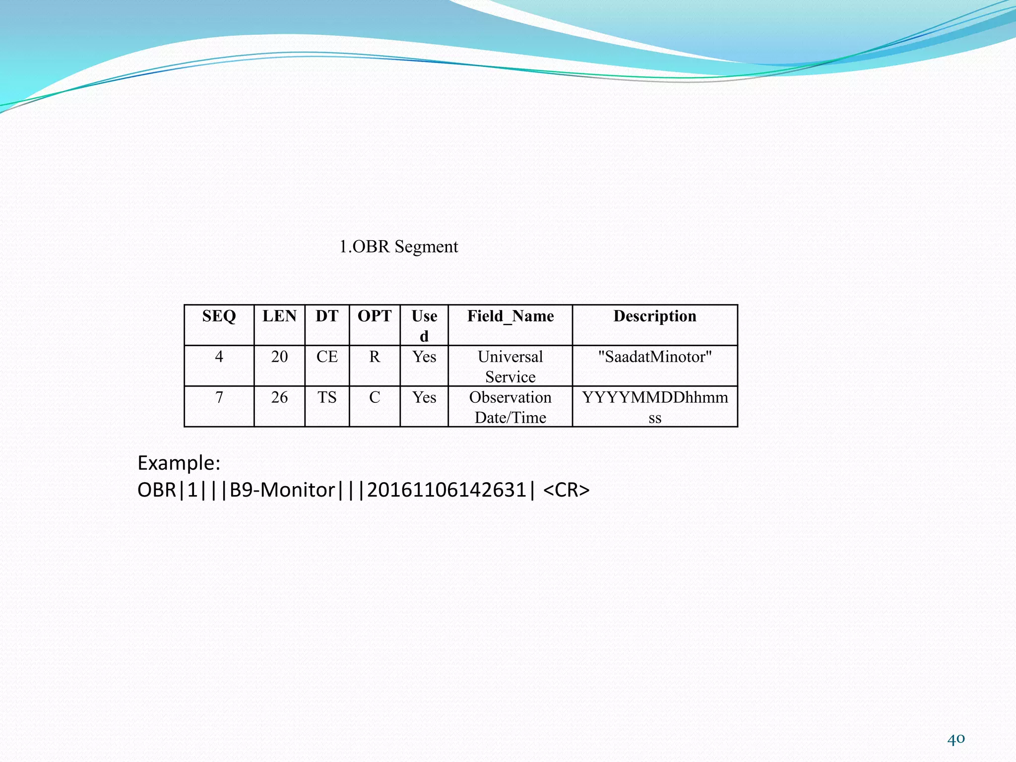 SEQ LEN DT OPT Use
d
Field_Name Description
4 20 CE R Yes Universal
Service
"SaadatMinotor"
7 26 TS C Yes Observation
Date/Time
YYYYMMDDhhmm
ss
1.OBR Segment
Example:
OBR|1|||B9-Monitor|||20161106142631| <CR>
40
 