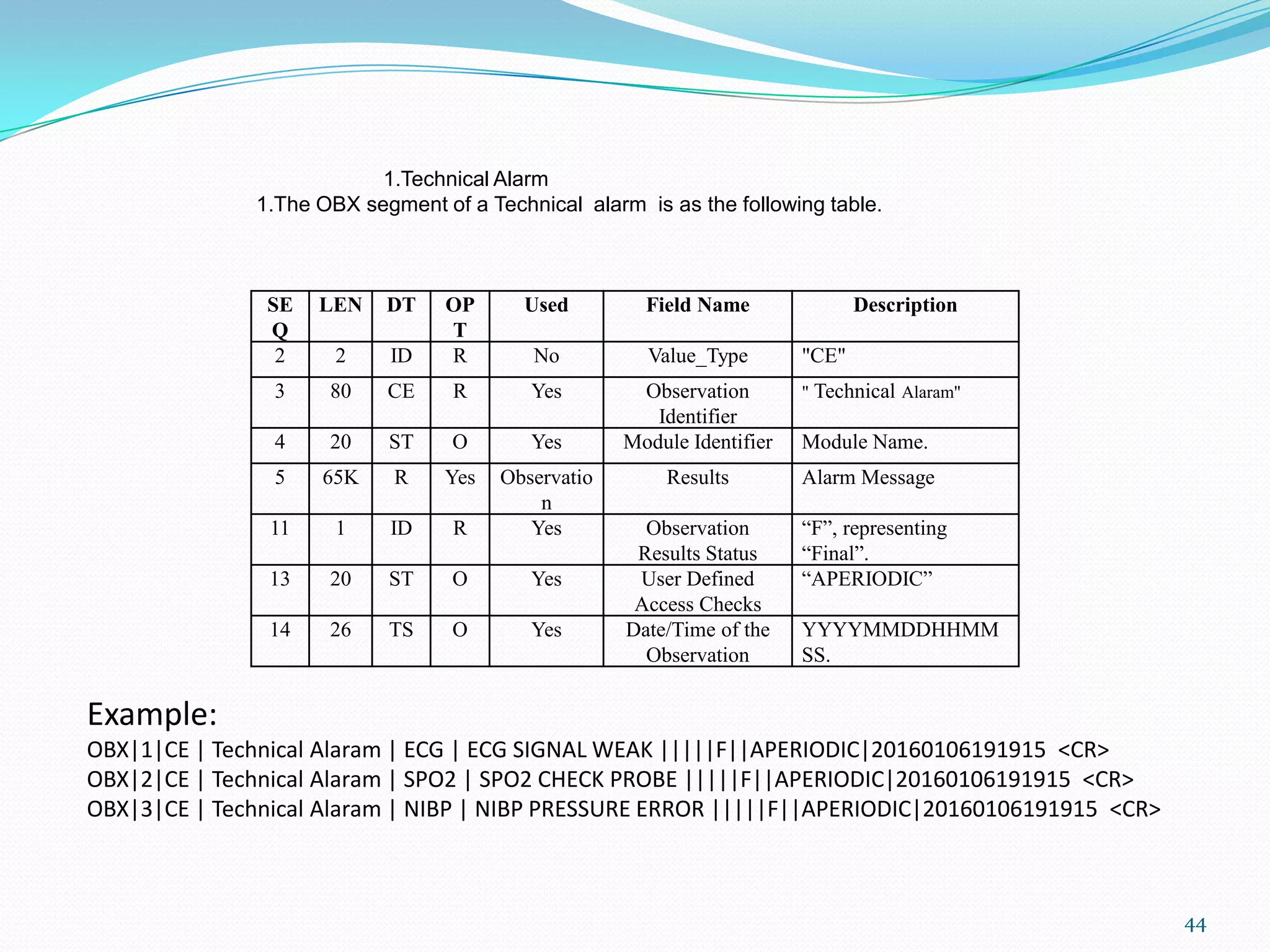 SE
Q
LEN DT OP
T
Used Field Name Description
2 2 ID R No Value_Type "CE"
3 80 CE R Yes Observation
Identifier
" Technical Alaram"
4 20 ST O Yes Module Identifier Module Name.
5 65K R Yes Observatio
n
Results Alarm Message
11 1 ID R Yes Observation
Results Status
“F”, representing
“Final”.
13 20 ST O Yes User Defined
Access Checks
“APERIODIC”
14 26 TS O Yes Date/Time of the
Observation
YYYYMMDDHHMM
SS.
1.Technical Alarm
1.The OBX segment of a Technical alarm is as the following table.
Example:
OBX|1|CE | Technical Alaram | ECG | ECG SIGNAL WEAK |||||F||APERIODIC|20160106191915 <CR>
OBX|2|CE | Technical Alaram | SPO2 | SPO2 CHECK PROBE |||||F||APERIODIC|20160106191915 <CR>
OBX|3|CE | Technical Alaram | NIBP | NIBP PRESSURE ERROR |||||F||APERIODIC|20160106191915 <CR>
44
 