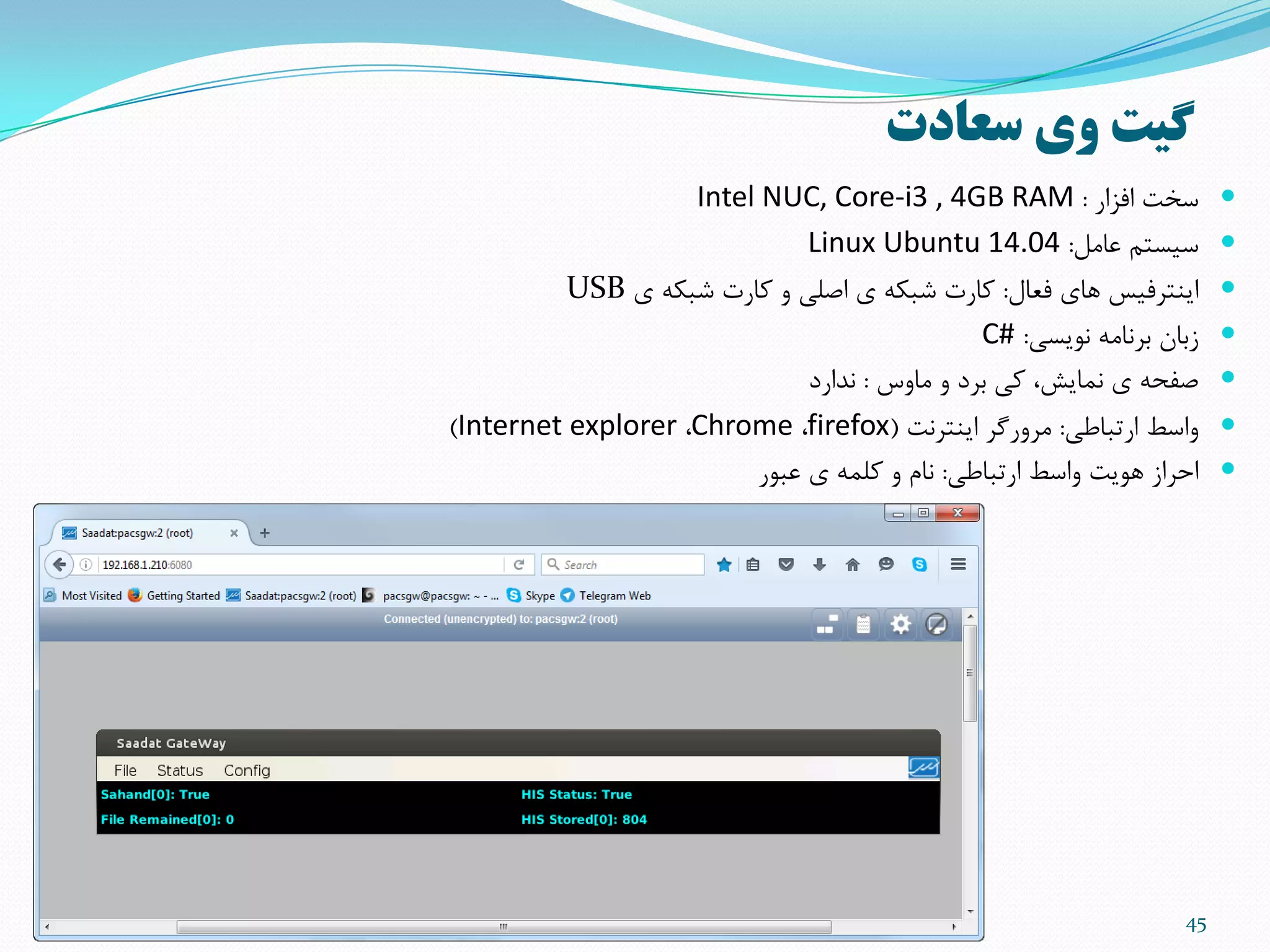 45
‫سعادت‬ ‫وی‬ ‫گیت‬
‫افشار‬ ‫سخت‬:Intel NUC, Core-i3 , 4GB RAM
‫عاهل‬ ‫سیستن‬:Linux Ubuntu 14.04
‫فعال‬ ‫ّای‬ ‫ایٌتزفیس‬:‫ی‬ ِ‫ضثن‬ ‫مارت‬ ٍ ‫اصلی‬ ‫ی‬ ِ‫ضثن‬ ‫مارت‬USB
‫ًَیسی‬ ِ‫تزًاه‬ ‫ستاى‬:C#
‫هاٍس‬ ٍ ‫تزد‬ ‫می‬ ،‫ًوایص‬ ‫ی‬ ِ‫صفح‬:‫ًذارد‬
‫ارتثاطی‬ ‫ٍاسط‬:‫ایٌتزًت‬ ‫هزٍرگز‬(firefox،Chrome،Internet explorer)
‫ارتثاطی‬ ‫ٍاسط‬ ‫َّیت‬ ‫احزاس‬:‫عثَر‬ ‫ی‬ ِ‫ملو‬ ٍ ‫ًام‬
 