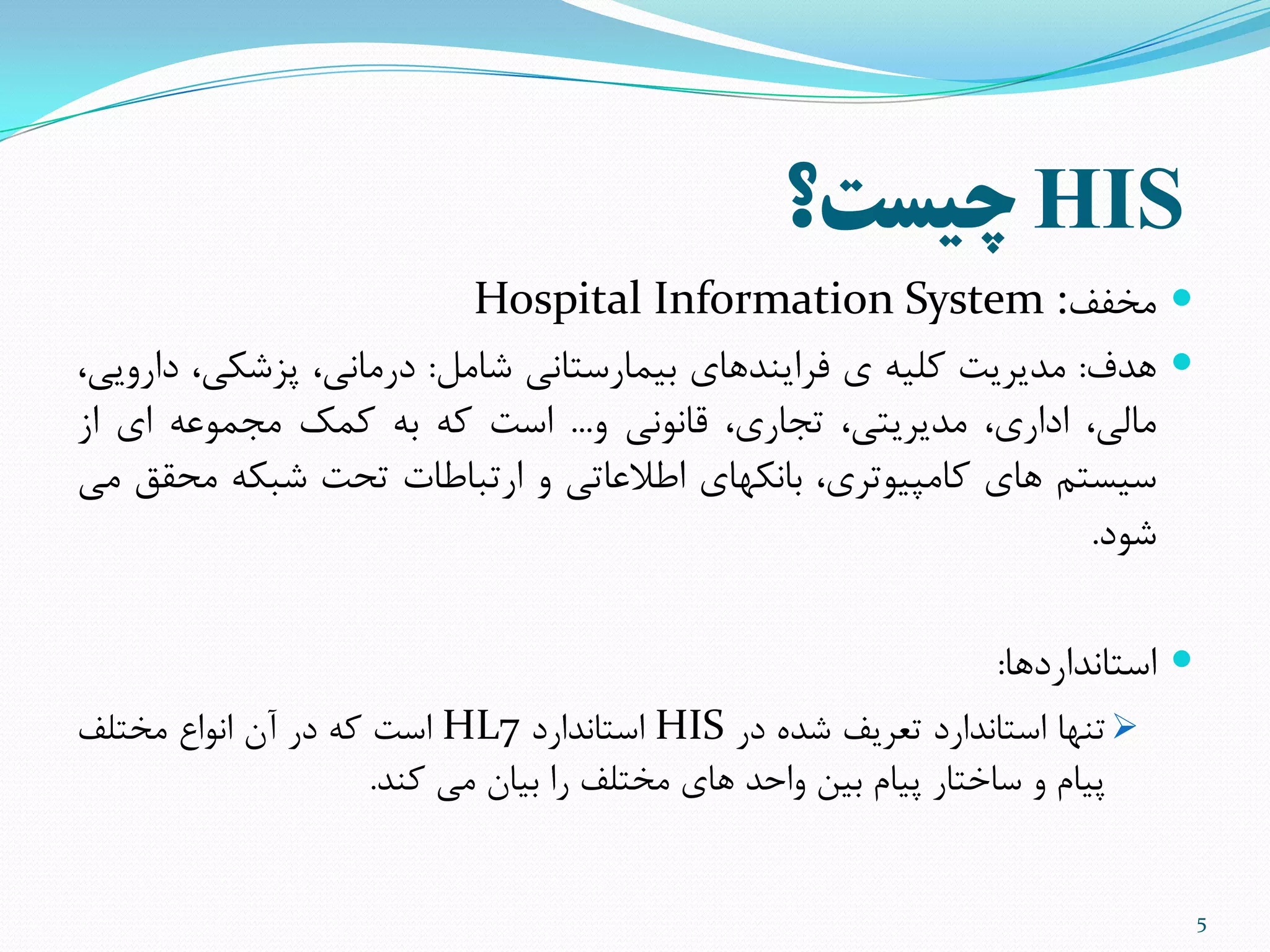 HIS‫چیست؟‬
‫هخفف‬:Hospital Information System
‫ّذف‬:‫هذیزیت‬ِ‫ملی‬‫ی‬‫فزایٌذّای‬‫تیوارستاًی‬‫ضاهل‬:،‫درهاًی‬،‫پشضنی‬،‫دارٍیی‬
،‫هالی‬،‫اداری‬،‫هذیزیتی‬،‫تجاری‬‫قاًًَی‬ٍ...‫است‬ِ‫م‬ِ‫ت‬‫مول‬ِ‫هجوَع‬‫ای‬‫اس‬
‫سیستن‬‫ّای‬،‫ماهپیَتزی‬‫تاًنْای‬‫اطالعاتی‬ٍ‫ارتثاطات‬‫تحت‬ِ‫ضثن‬‫هحقق‬‫هی‬
‫ضَد‬.
‫استاًذاردّا‬:
‫تٌْا‬‫استاًذارد‬‫تعزیف‬ُ‫ضذ‬‫در‬HIS‫استاًذارد‬HL7‫است‬ِ‫م‬‫در‬‫آى‬‫اًَاع‬‫هختلف‬
‫پیام‬ٍ‫ساختار‬‫پیام‬‫تیي‬‫ٍاحذ‬‫ّای‬‫هختلف‬‫را‬‫تیاى‬‫هی‬‫مٌذ‬.
5
 