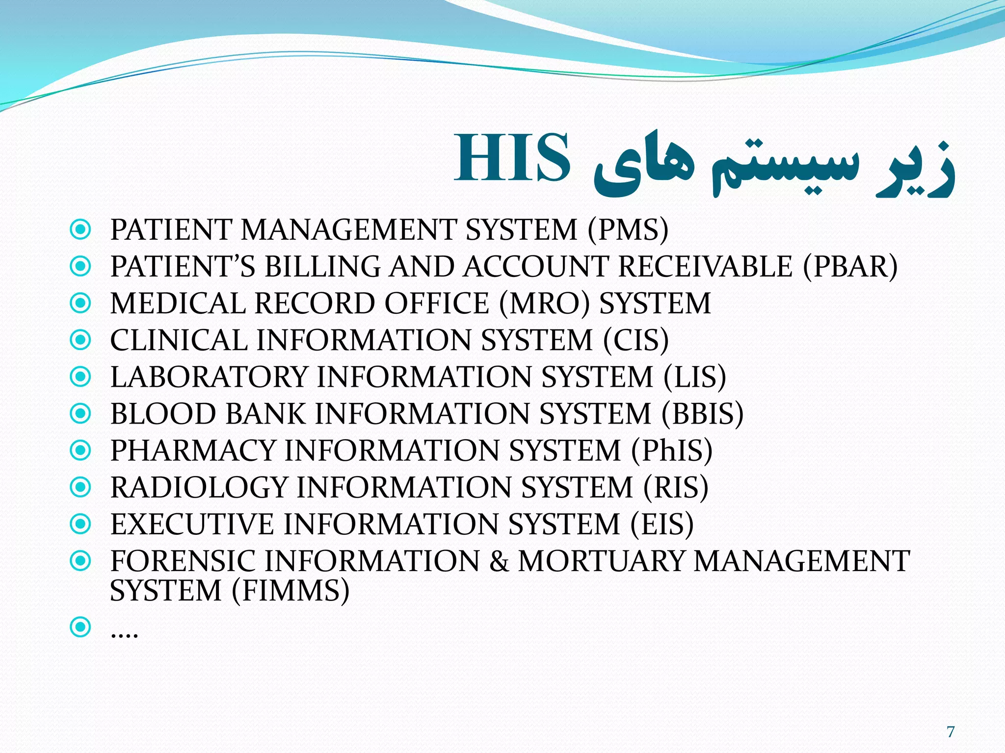 ‫های‬ ‫سیستم‬ ‫زیر‬HIS
 PATIENT MANAGEMENT SYSTEM (PMS)
 PATIENT’S BILLING AND ACCOUNT RECEIVABLE (PBAR)
 MEDICAL RECORD OFFICE (MRO) SYSTEM
 CLINICAL INFORMATION SYSTEM (CIS)
 LABORATORY INFORMATION SYSTEM (LIS)
 BLOOD BANK INFORMATION SYSTEM (BBIS)
 PHARMACY INFORMATION SYSTEM (PhIS)
 RADIOLOGY INFORMATION SYSTEM (RIS)
 EXECUTIVE INFORMATION SYSTEM (EIS)
 FORENSIC INFORMATION & MORTUARY MANAGEMENT
SYSTEM (FIMMS)
 ….
7
 