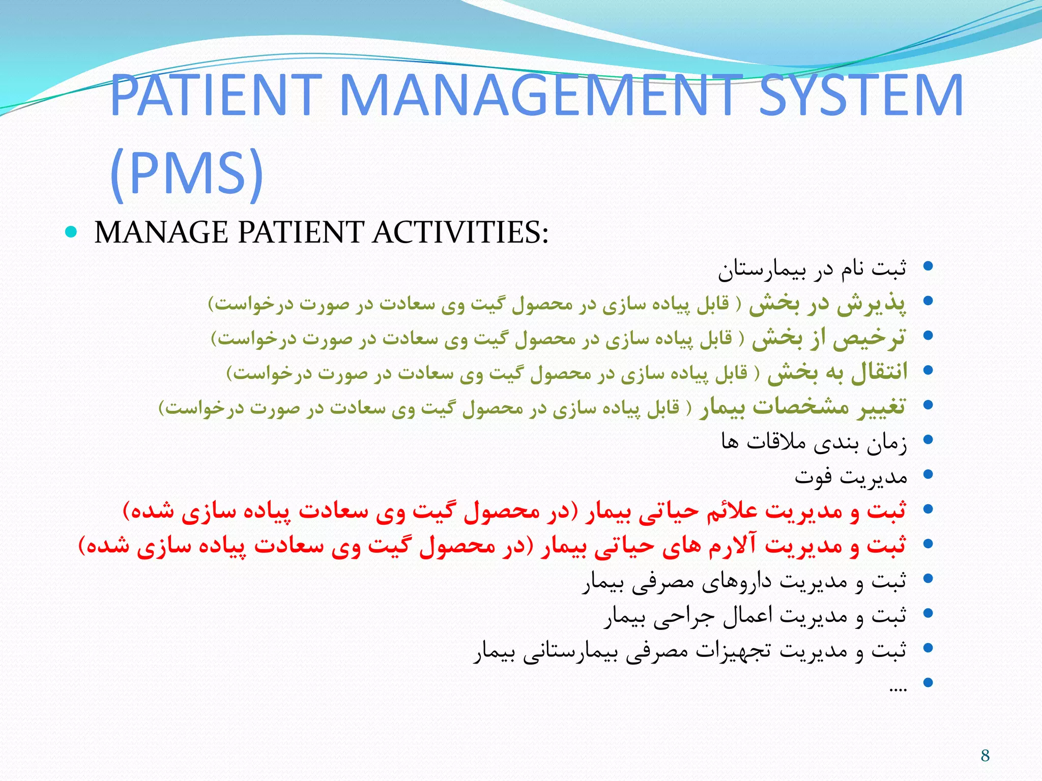PATIENT MANAGEMENT SYSTEM
(PMS)
 MANAGE PATIENT ACTIVITIES:
‫تیوارستاى‬ ‫در‬ ‫ًام‬ ‫ثثت‬
‫بخش‬ ‫در‬ ‫پذيزش‬(‫درخواست‬ ‫صورت‬ ‫در‬ ‫سعادت‬ ‫وی‬ ‫گیت‬ ‫محصول‬ ‫در‬ ‫ساسی‬ ‫پیاده‬ ‫قابل‬)
‫بخش‬ ‫اس‬ ‫تزخیص‬(‫درخواست‬ ‫صورت‬ ‫در‬ ‫سعادت‬ ‫وی‬ ‫گیت‬ ‫محصول‬ ‫در‬ ‫ساسی‬ ‫پیاده‬ ‫قابل‬)
‫بخش‬ ‫به‬ ‫انتقال‬(‫درخواست‬ ‫صورت‬ ‫در‬ ‫سعادت‬ ‫وی‬ ‫گیت‬ ‫محصول‬ ‫در‬ ‫ساسی‬ ‫پیاده‬ ‫قابل‬)
‫بیمار‬ ‫مشخصات‬ ‫تغییز‬(‫درخواست‬ ‫صورت‬ ‫در‬ ‫سعادت‬ ‫وی‬ ‫گیت‬ ‫محصول‬ ‫در‬ ‫ساسی‬ ‫پیاده‬ ‫قابل‬)
‫ّا‬ ‫هالقات‬ ‫تٌذی‬ ‫سهاى‬
‫فَت‬ ‫هذیزیت‬
‫بیمار‬ ‫حیاتی‬ ‫عالئم‬ ‫مذيزيت‬ ‫و‬ ‫ثبت‬(‫شذه‬ ‫ساسی‬ ‫پیاده‬ ‫سعادت‬ ‫وی‬ ‫گیت‬ ‫محصول‬ ‫در‬)
‫بیمار‬ ‫حیاتی‬ ‫های‬ ‫آالرم‬ ‫مذيزيت‬ ‫و‬ ‫ثبت‬(‫شذه‬ ‫ساسی‬ ‫پیاده‬ ‫سعادت‬ ‫وی‬ ‫گیت‬ ‫محصول‬ ‫در‬)
‫تیوار‬ ‫هصزفی‬ ‫دارٍّای‬ ‫هذیزیت‬ ٍ ‫ثثت‬
‫تیوار‬ ‫جزاحی‬ ‫اعوال‬ ‫هذیزیت‬ ٍ ‫ثثت‬
‫تیوار‬ ‫تیوارستاًی‬ ‫هصزفی‬ ‫تجْیشات‬ ‫هذیزیت‬ ٍ ‫ثثت‬
....
8
 
