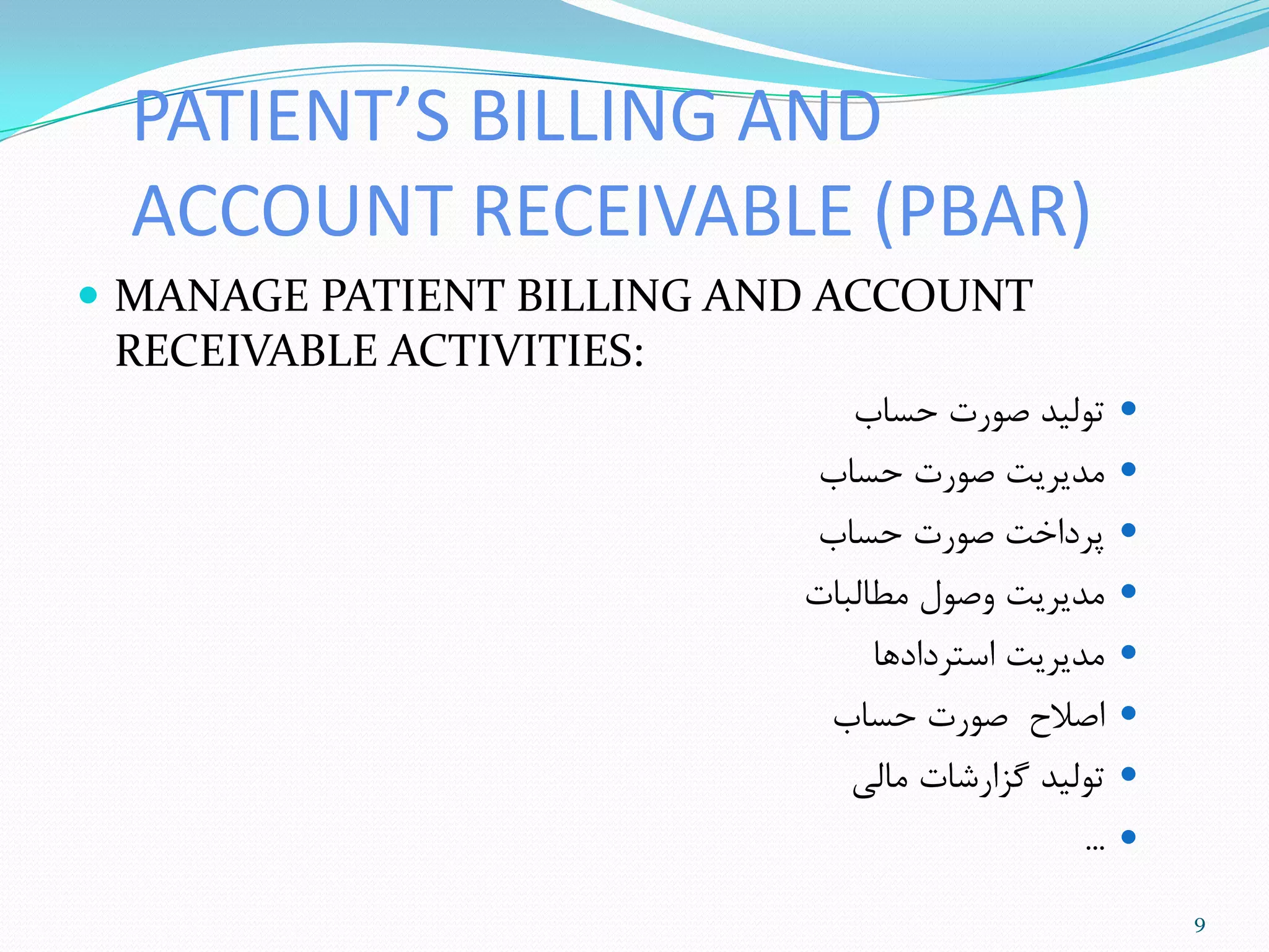 PATIENT’S BILLING AND
ACCOUNT RECEIVABLE (PBAR)
 MANAGE PATIENT BILLING AND ACCOUNT
RECEIVABLE ACTIVITIES:
‫حساب‬ ‫صَرت‬ ‫تَلیذ‬
‫حساب‬ ‫صَرت‬ ‫هذیزیت‬
‫حساب‬ ‫صَرت‬ ‫پزداخت‬
‫هطالثات‬ ‫ٍصَل‬ ‫هذیزیت‬
‫استزدادّا‬ ‫هذیزیت‬
‫حساب‬ ‫صَرت‬ ‫اصالح‬
‫هالی‬ ‫گشارضات‬ ‫تَلیذ‬
...
9
 