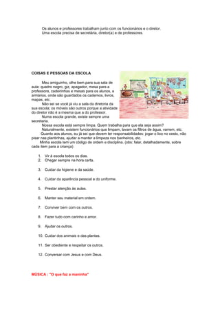 Os alunos e professores trabalham junto com os funcionários e o diretor.
Uma escola precisa de secretária, diretor(a) e de professores.
COISAS E PESSOAS DA ESCOLA
Meu amiguinho, olhe bem para sua sala de
aula: quadro negro, giz, apagador, mesa para a
professora, cadeirinhas e mesas para os alunos, e
armários, onde são guardados os cadernos, livros,
mapas, etc.
Não sei se você já viu a sala da diretoria da
sua escola; os móveis são outros porque a atividade
do diretor não é a mesma que a do professor.
Numa escola grande, existe sempre uma
secretaria.
Nossa escola está sempre limpa. Quem trabalha para que ela seja assim?
Naturalmente, existem funcionários que limpam, lavam os filtros de água, varrem, etc.
Quanto aos alunos, eu já sei que devem ter responsabilidades: jogar o lixo no cesto, não
pisar nas plantinhas, ajudar a manter a limpeza nos banheiros, etc.
Minha escola tem um código de ordem e disciplina. (obs: falar, detalhadamente, sobre
cada item para a criança)
1. Vir à escola todos os dias.
2. Chegar sempre na hora certa.
3. Cuidar da higiene e da saúde.
4. Cuidar da aparência pessoal e do uniforme.
5. Prestar atenção às aulas.
6. Manter seu material em ordem.
7. Conviver bem com os outros.
8. Fazer tudo com carinho e amor.
9. Ajudar os outros.
10. Cuidar dos animais e das plantas.
11. Ser obediente e respeitar os outros.
12. Conversar com Jesus e com Deus.
MÚSICA : "O que faz a maninha"
 