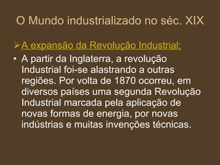 O Mundo industrializado no séc. XIX A expansão da Revolução Industrial; A partir da Inglaterra, a revolução Industrial foi-se alastrando a outras regiões. Por volta de 1870 ocorreu, em diversos países uma segunda Revolução Industrial marcada pela aplicação de novas formas de energia, por novas indústrias e muitas invenções técnicas. 