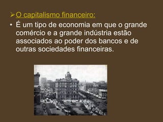 O capitalismo financeiro: É um tipo de economia em que o grande comércio e a grande indústria estão associados ao poder dos bancos e de outras sociedades financeiras. 