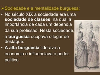 Sociedade e a mentalidade burguesa: No século XIX a sociedade era uma  sociedade de classes , na qual a importância de cada um dependia da sua profissão. Nesta sociedade,  a  burguesia  ocupava o lugar de destaque.  A alta burguesia  liderava a  economia e influenciava o poder  politico.  