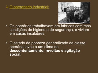 O operariado industrial: Os operários trabalhavam em fábricas com más condições de higiene e de segurança, e viviam em casas insalubres. O estado de pobreza generalizado da classe operária levou a um clima de  descontentamento, revoltas e agitação social. 