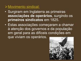 Movimento sindical: Surgiram em Inglaterra as primeiras  associações de operários , surgindo os  primeiros sindicatos  em 1825. Estas associações começaram a chamar à atenção dos governos e da população em geral para as difíceis condições em que viviam os operários. 