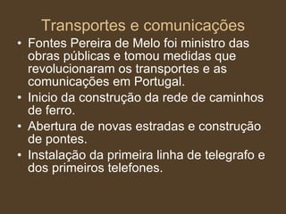 Transportes e comunicações Fontes Pereira de Melo foi ministro das obras públicas e tomou medidas que revolucionaram os transportes e as comunicações em Portugal. Inicio da construção da rede de caminhos de ferro. Abertura de novas estradas e construção de pontes. Instalação da primeira linha de telegrafo e dos primeiros telefones. 