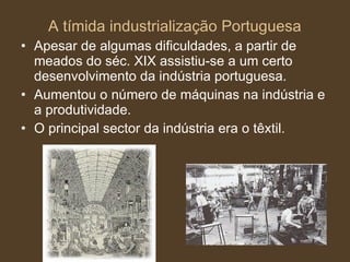 A tímida industrialização Portuguesa Apesar de algumas dificuldades, a partir de meados do séc. XIX assistiu-se a um certo desenvolvimento da indústria portuguesa. Aumentou o número de máquinas na indústria e a produtividade. O principal sector da indústria era o têxtil. 
