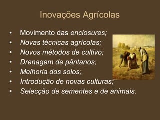 Inovações Agrícolas Movimento das  enclosures; Novas técnicas agrícolas; Novos métodos de cultivo; Drenagem de pântanos; Melhoria dos solos; Introdução de novas culturas; Selecção de sementes e de animais. 