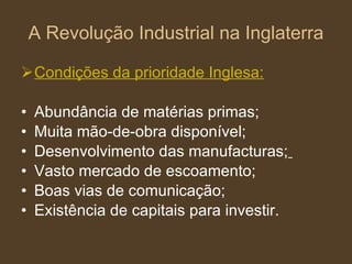 A Revolução Industrial na Inglaterra Condições da prioridade Inglesa: Abundância de matérias primas; Muita mão-de-obra disponível; Desenvolvimento das manufacturas;   Vasto mercado de escoamento; Boas vias de comunicação; Existência de capitais para investir. 