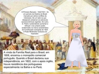 O Primeiro Reinado - 1822/1831 - foi um período da História do Brasil marcado por sérios conflitos de interesses. De um lado os que desejavam preservar as estruturas socioeconômicas vigentes. Do outro, D. Pedro I pretendendo aumentar e reforçar o seu próprio poder, evidenciado na marca característica da Constituição outorgada de 1824: o Poder Moderador exclusivo do imperador.  A vinda da Família Real para o Brasil, em 1808, encerrou o monopólio comercial português. Quando o Brasil declarou sua independência, em 1822, com o apoio inglês, houve resistência dos portugueses especialmente na Bahia e no Pará; 
