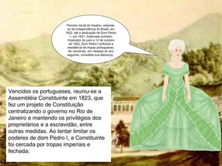 Período inicial do Império, estende-se da Independência do Brasil, em 1822, até a abdicação de Dom Pedro I , em 1831. Aclamado primeiro imperador do país a 12 de outubro de 1822, Dom Pedro I enfrenta a resistência de tropas portuguesas. Ao vencê-las, em meados do ano seguinte, consolida sua liderança.  Vencidos os portugueses, reuniu-se a Assembléia Constituinte em 1823, que fez um projeto de Constituição centralizando o governo no Rio de Janeiro e mantendo os privilégios dos proprietários e a escravidão, entre outras medidas. Ao tentar limitar os poderes de dom Pedro I, a Constituinte foi cercada por tropas imperiais e fechada; 