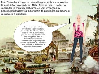 Seu primeiro ato político importante é a convocação da Assembléia Constituinte, eleita no início de 1823. É também seu primeiro fracasso: devido a uma forte divergência entre os deputados brasileiros e o soberano, que exigia um poder pessoal superior ao do Legislativo e do Judiciário, a Assembléia é dissolvida em novembro.  Dom Pedro I convocou um conselho para elaborar uma nova Constituição, outorgada em 1824. Através dela, o poder do imperador foi mantido praticamente sem limitações. A Constituição manteve a maior parte da população na miséria e sem direito à cidadania;  