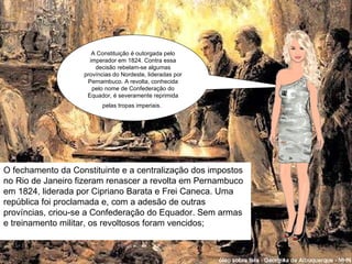 A Constituição é outorgada pelo imperador em 1824. Contra essa decisão rebelam-se algumas províncias do Nordeste, lideradas por Pernambuco. A revolta, conhecida pelo nome de Confederação do Equador, é severamente reprimida pelas tropas imperiais.   O fechamento da Constituinte e a centralização dos impostos no Rio de Janeiro fizeram renascer a revolta em Pernambuco em 1824, liderada por Cipriano Barata e Frei Caneca. Uma república foi proclamada e, com a adesão de outras províncias, criou-se a Confederação do Equador. Sem armas e treinamento militar, os revoltosos foram vencidos; 