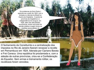 Os problemas de Dom Pedro I agravam-se a partir de 1825, com a entrada e a derrota do Brasil na Guerra da Cisplatina . A perda da província da Cisplatina e a independência do Uruguai, em 1828, além das dificuldades econômicas, levam boa parte da opinião pública a reagir contra as medidas personalistas do imperador.  O fechamento da Constituinte e a centralização dos impostos no Rio de Janeiro fizeram renascer a revolta em Pernambuco em 1824, liderada por Cipriano Barata e Frei Caneca. Uma república foi proclamada e, com a adesão de outras províncias, criou-se a Confederação do Equador. Sem armas e treinamento militar, os revoltosos foram vencidos; 