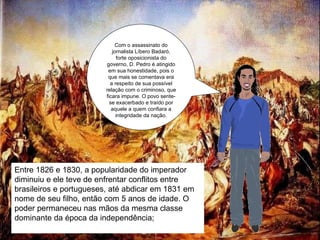 Com o assassinato do jornalista Líbero Badaró, forte oposicionista do governo, D. Pedro é atingido em sua honestidade, pois o que mais se comentava era a respeito de sua possível relação com o criminoso, que ficara impune. O povo sente-se exacerbado e traído por aquele a quem confiara a integridade da nação. Entre 1826 e 1830, a popularidade do imperador diminuiu e ele teve de enfrentar conflitos entre brasileiros e portugueses, até abdicar em 1831 em nome de seu filho, então com 5 anos de idade. O poder permaneceu nas mãos da mesma classe dominante da época da independência; 