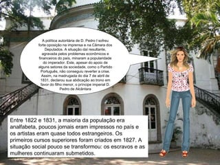 A política autoritária de D. Pedro I sofreu forte oposição na imprensa e na Câmara dos Deputados. A situação daí resultante, agravada pelos problemas econômicos e financeiros do país, minaram a popularidade do imperador. Este, apesar do apoio de alguns setores da sociedade, como o Partido Português, não conseguiu reverter a crise. Assim, na madrugada do dia 7 de abril de 1831, declarou sua abdicação ao trono em favor do filho menor, o príncipe imperial D. Pedro de Alcântara Entre 1822 e 1831, a maioria da população era analfabeta, poucos jornais eram impressos no país e os artistas eram quase todos estrangeiros. Os primeiros cursos superiores foram criados em 1827. A situação social pouco se transformou: os escravos e as mulheres continuaram submetidos.  