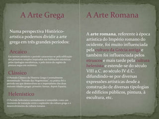 A Arte GregaA Arte RomanaNuma perspectiva Histórico-artstica podemos dividir a arte grega em três grandes períodos:A arte romana, referente à época artística do Império romano do ocidente, foi muito influenciada pela cultura da Grécia antiga e também foi influenciada pelos etruscos e mais tarde pela culturahelenistae estende-se do século VIII a.C. ao século IV d.C. difundindo-se por diversas expressões artísticas desde a construção de diversas tipologias de edifícios públicos, pintura, à escultura, etc.ArcaicoEm termos artísticos o período caracteriza-se pela edificação dos primeiros templos inspirados nas habitações micénicas, pelas tipologias escultóricas, e pelo início do registo de pintura negra em cerâmica.ClássicoO Período Clássico da História Grega é normalmente denominado "Período das Hegemonias", na prática foi o período em que desenvolveu-se o imperialismo das duas maiores cidades gregas; primeiro Atenas, depois Esparta.HelenísticoO Período helenístico normalmente é entendido como um momento de transição entre o esplendor da cultura grega e o desenvolvimento da cultura romana.