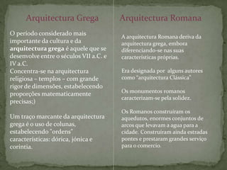 Arquitectura GregaArquitectura RomanaO período considerado mais importante da cultura e da arquitectura grega é aquele que se desenvolve entre o séculos VII a.C. e IV a.C. Concentra-se na arquitectura religiosa – templos – com grande rigor de dimensões, estabelecendo proporções matematicamente precisas;) Um traço marcante da arquitectura grega é o uso de colunas, estabelecendo "ordens" características: dórica, jónica e coríntia.A arquitectura Romana deriva da arquitectura grega, embora diferenciando-se nas suas características próprias. Era designada por  alguns autores como “arquitectura Clássica”Os monumentos romanos caracterizam-se pela solidez.Os Romanos construíram os aquedutos, enormes conjuntos de arcos que levavam a agua para a cidade. Construíram ainda estradas pontes e prestaram grandes serviço para o comercio.
