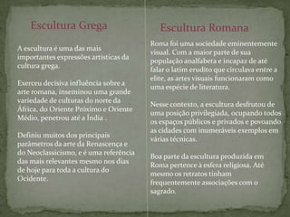 Escultura GregaEscultura RomanaRoma foi uma sociedade eminentemente visual. Com a maior parte de sua população analfabeta e incapaz de até falar o latim erudito que circulava entre a elite, as artes visuais funcionaram como uma espécie de literatura.Nesse contexto, a escultura desfrutou de uma posição privilegiada, ocupando todos os espaços públicos e privados e povoando as cidades com inumeráveis exemplos em várias técnicas. Boa parte da escultura produzida em Roma pertence à esfera religiosa. Até mesmo os retratos tinham frequentemente associações com o sagrado.A escultura é uma das mais importantes expressões artísticas da cultura grega. Exerceu decisiva influência sobre a arte romana, inseminou uma grande variedade de culturas do norte da África, do Oriente Próximo e Oriente Médio, penetrou até a Índia .Definiu muitos dos principais parâmetros da arte da Renascença e do Neoclassicismo, e é uma referência das mais relevantes mesmo nos dias de hoje para toda a cultura do Ocidente.