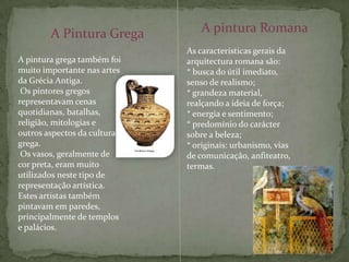 A pintura RomanaA Pintura GregaAs características gerais da arquitectura romana são:* busca do útil imediato, senso de realismo;* grandeza material, realçando a ideia de força;* energia e sentimento;* predomínio do carácter sobre a beleza;* originais: urbanismo, vias de comunicação, anfiteatro, termas.A pintura grega também foi muito importante nas artes da Grécia Antiga.Os pintores gregos representavam cenas quotidianas, batalhas, religião, mitologias e outros aspectos da cultura grega.Os vasos, geralmente de cor preta, eram muito utilizados neste tipo de representação artística. Estes artistas também pintavam em paredes, principalmente de templos e palácios.