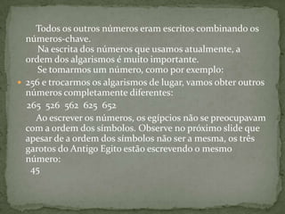         Todos os outros números eram escritos combinando os números-chave.  Na escrita dos números que usamos atualmente, a ordem dos algarismos é muito importante.      Se tomarmos um número, como por exemplo:256 e trocarmos os algarismos de lugar, vamos obter outros números completamente diferentes:    265  526  562  625  652           Ao escrever os números, os egípcios não se preocupavam com a ordem dos símbolos. Observe no próximo slide que apesar de a ordem dos símbolos não ser a mesma, os três garotos do Antigo Egito estão escrevendo o mesmo número:    45  