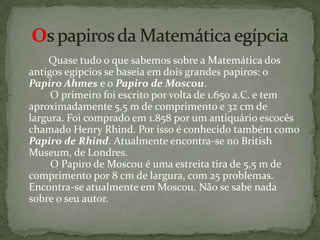         Quase tudo o que sabemos sobre a Matemática dos antigos egípcios se baseia em dois grandes papiros: o Papiro Ahmes e o Papiro de Moscou.         O primeiro foi escrito por volta de 1.650 a.C. e tem aproximadamente 5,5 m de comprimento e 32 cm de largura. Foi comprado em 1.858 por um antiquário escocês chamado Henry Rhind. Por isso é conhecido também como Papiro de Rhind. Atualmente encontra-se no BritishMuseum, de Londres.         O Papiro de Moscou é uma estreita tira de 5,5 m de comprimento por 8 cm de largura, com 25 problemas. Encontra-se atualmente em Moscou. Não se sabe nada sobre o seu autor.Os papiros da Matemática egípcia