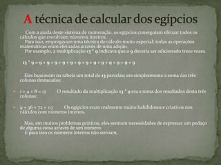 A técnica de calcular dos egípcios        Com a ajuda deste sistema de numeração, os egípcios conseguiam efetuar todos os cálculos que envolviam números inteiros.    Para isso, empregavam uma técnica de cálculo muito especial: todas as operações matemáticas eram efetuadas através de uma adição.    Por exemplo, a multiplicação 13 * 9 indicava que o 9 deveria ser adicionado treze vezes.          13 * 9 = 9 + 9 + 9 + 9 + 9 + 9 + 9 + 9 + 9 + 9 + 9 + 9 + 9              Eles buscavam na tabela um total de 13 parcelas; era simplesmente a soma das três colunas destacadas:  1 + 4 + 8 = 13         O resultado da multiplicação 13 * 9 era a soma dos resultados desta três colunas:  9 + 36 + 72 = 117         Os egípcios eram realmente muito habilidosos e criativos nos cálculos com números inteiros.         Mas, em muitos problemas práticos, eles sentiam necessidades de expressar um pedaço de alguma coisa através de um número.     E para isso os números inteiros não serviam.